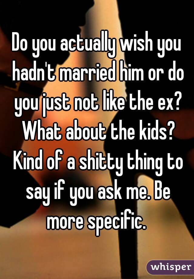 Do you actually wish you hadn't married him or do you just not like the ex? What about the kids? Kind of a shitty thing to say if you ask me. Be more specific. 