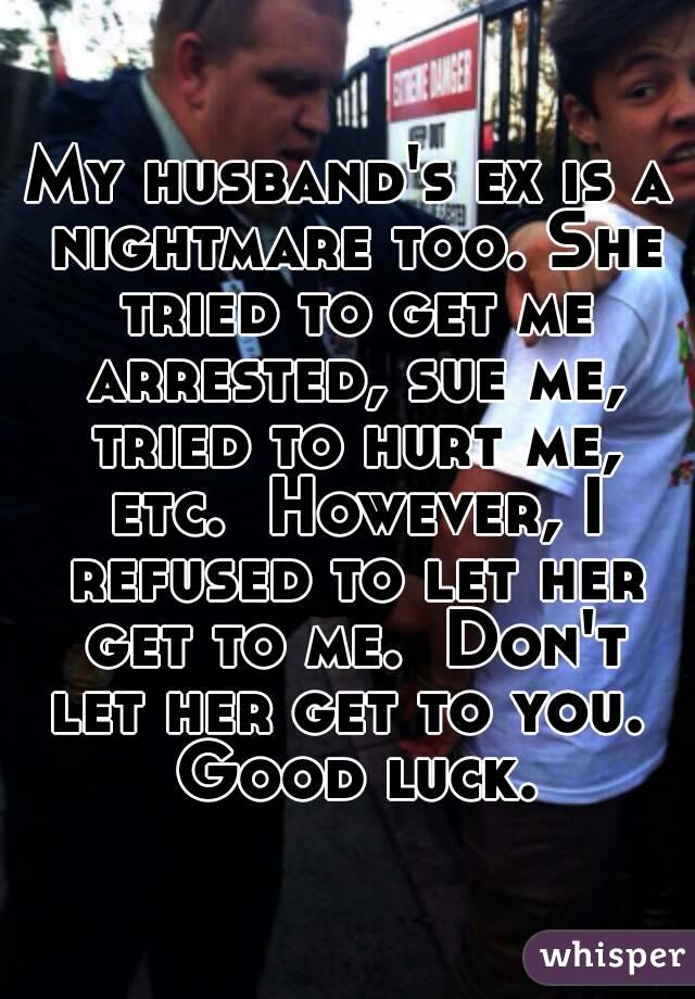 My husband's ex is a nightmare too. She tried to get me arrested, sue me, tried to hurt me, etc.  However, I refused to let her get to me.  Don't let her get to you.  Good luck.