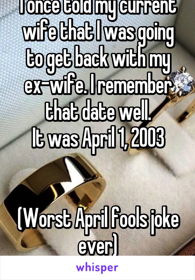 I once told my current wife that I was going to get back with my ex-wife. I remember that date well.
It was April 1, 2003


(Worst April fools joke ever)
