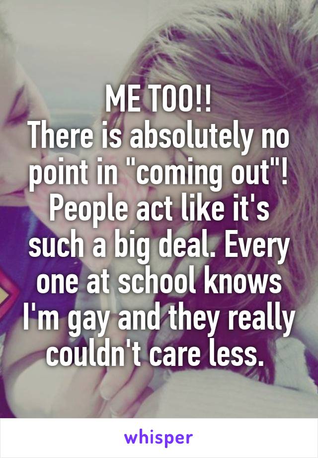 ME TOO!!
There is absolutely no point in "coming out"! People act like it's such a big deal. Every one at school knows I'm gay and they really couldn't care less. 