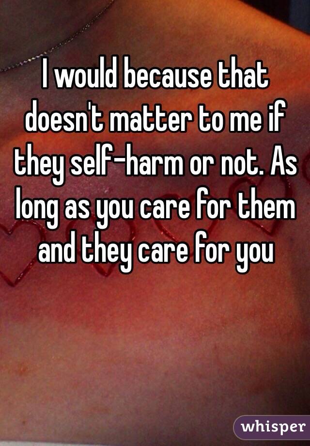 I would because that doesn't matter to me if they self-harm or not. As long as you care for them and they care for you