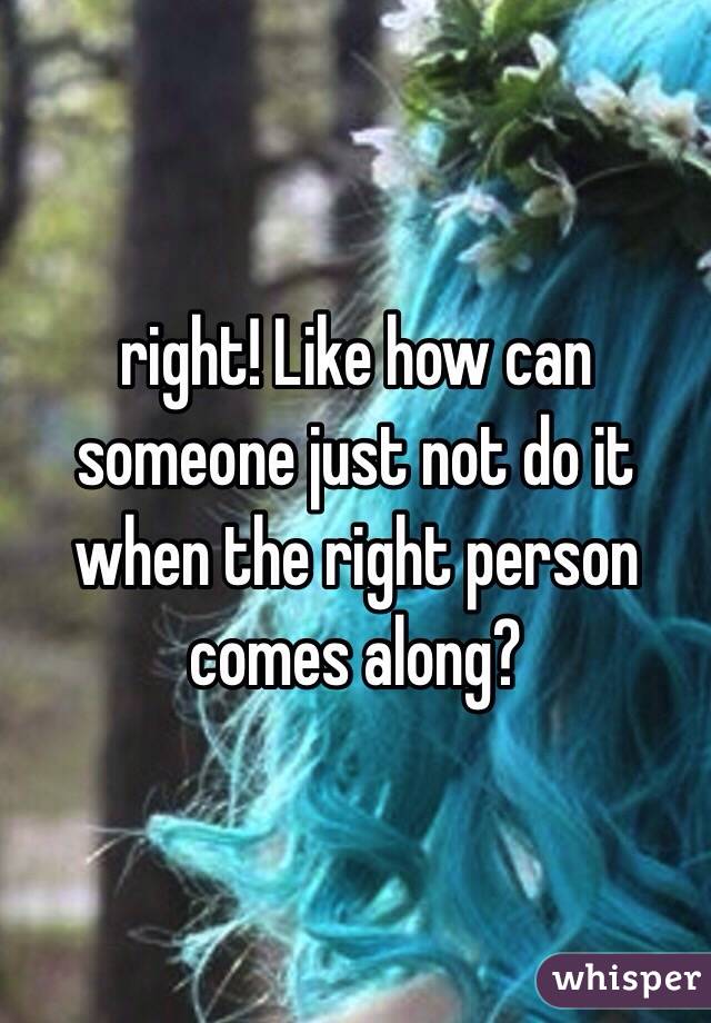 right! Like how can someone just not do it when the right person comes along? 