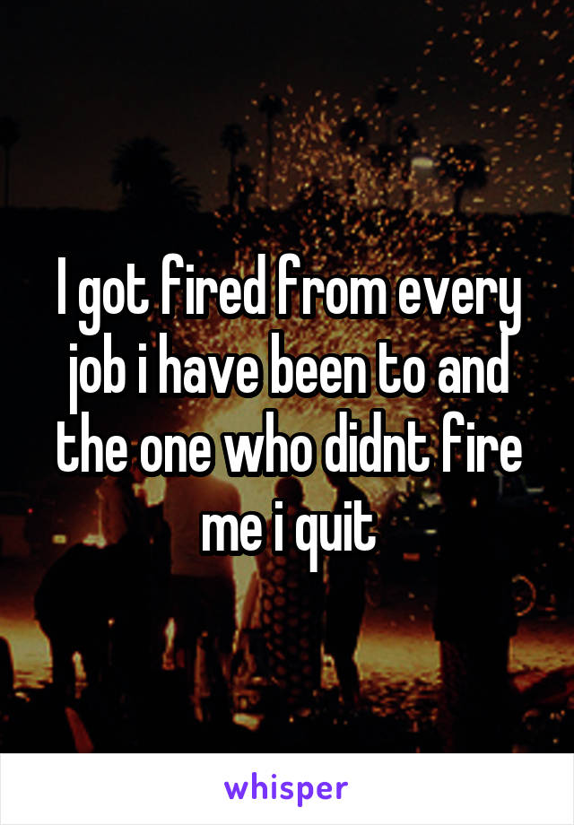 I got fired from every job i have been to and the one who didnt fire me i quit