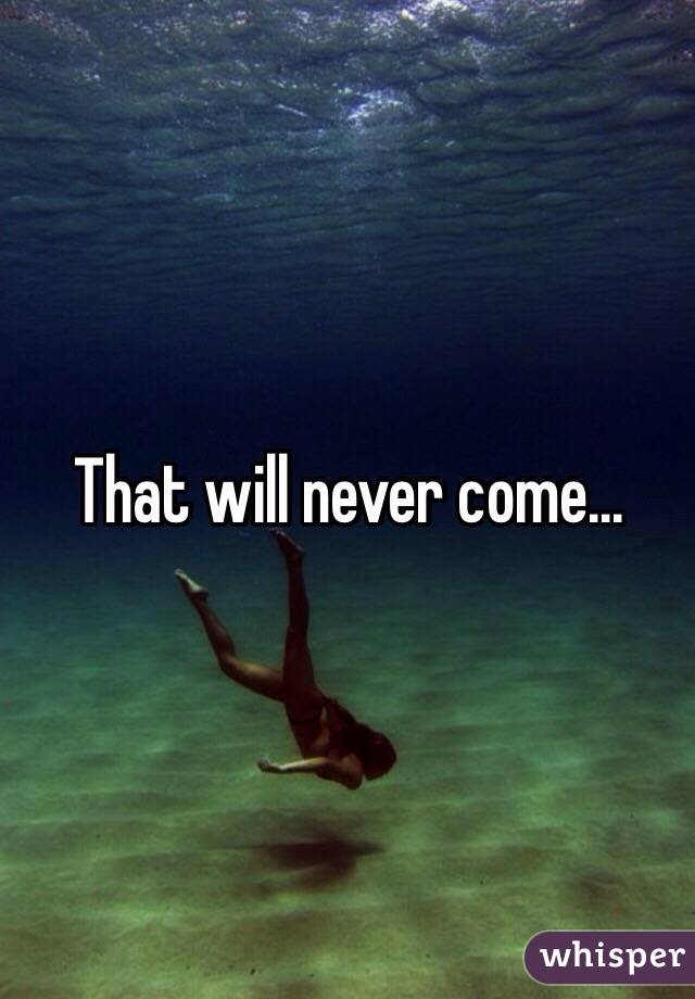 That will never come...