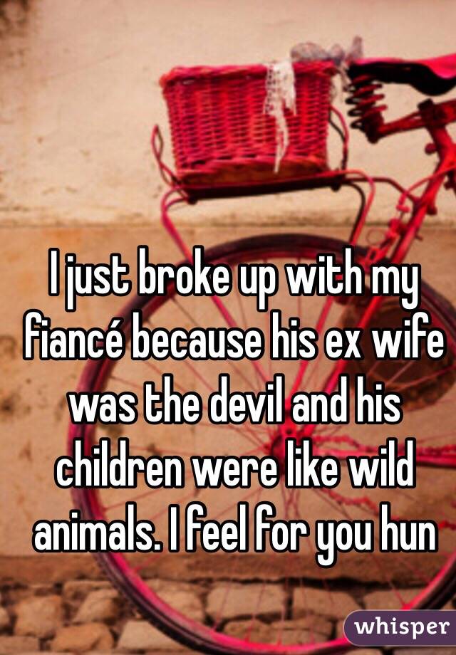 I just broke up with my fiancé because his ex wife was the devil and his children were like wild animals. I feel for you hun