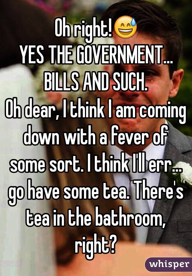 Oh right!😅
YES THE GOVERNMENT... BILLS AND SUCH.
Oh dear, I think I am coming down with a fever of some sort. I think I'll err... go have some tea. There's tea in the bathroom, right?