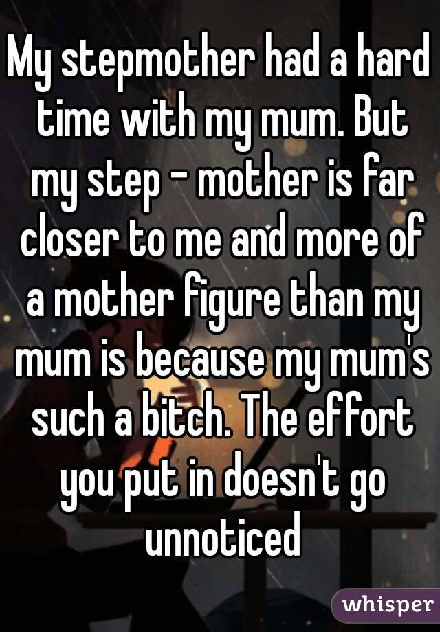 My stepmother had a hard time with my mum. But my step - mother is far closer to me and more of a mother figure than my mum is because my mum's such a bitch. The effort you put in doesn't go unnoticed