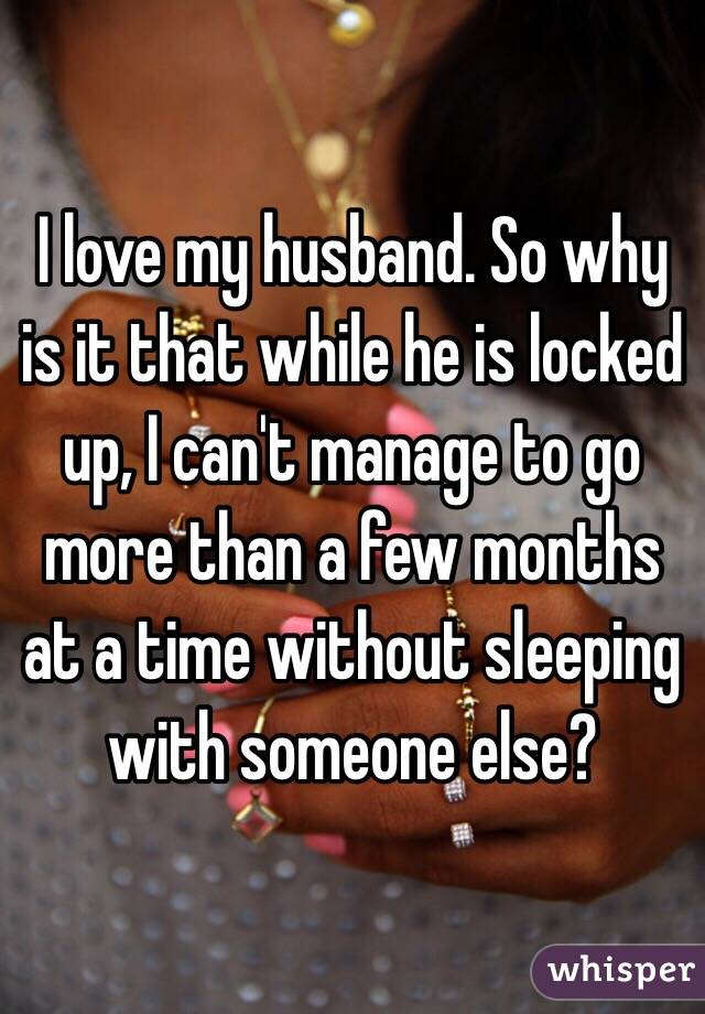 I love my husband. So why is it that while he is locked up, I can't manage to go more than a few months at a time without sleeping with someone else?