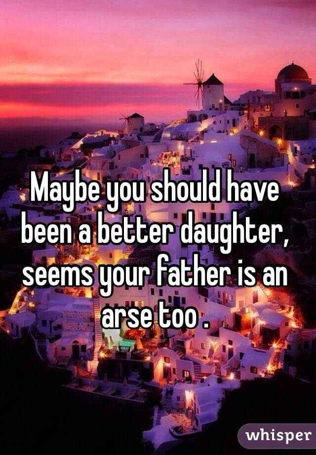 Maybe you should have been a better daughter,  seems your father is an arse too . 
