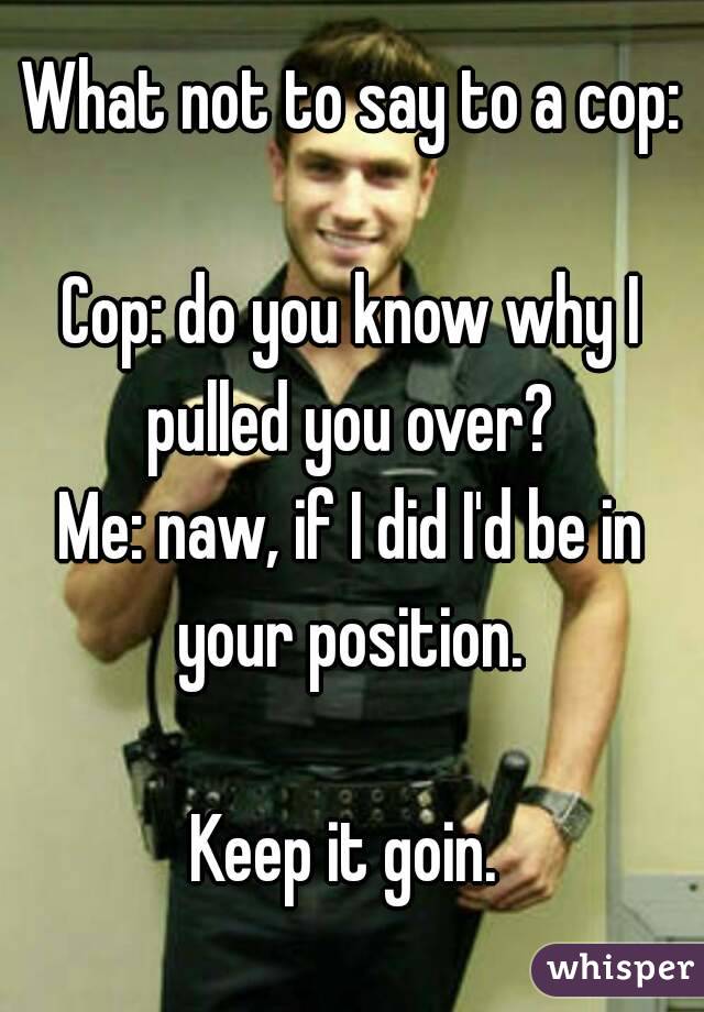 What not to say to a cop:

Cop: do you know why I pulled you over? 
Me: naw, if I did I'd be in your position. 

Keep it goin. 