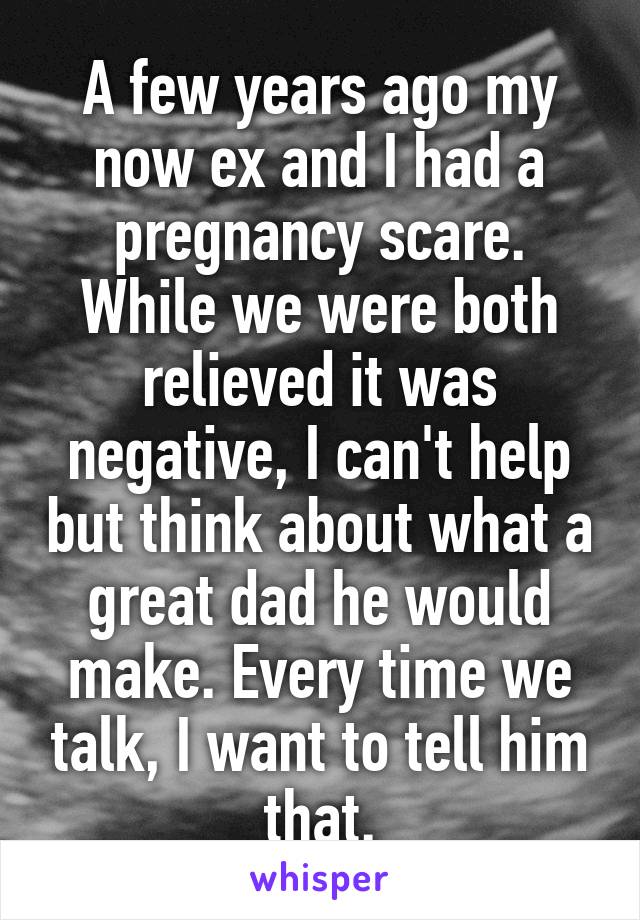 A few years ago my now ex and I had a pregnancy scare. While we were both relieved it was negative, I can't help but think about what a great dad he would make. Every time we talk, I want to tell him that.