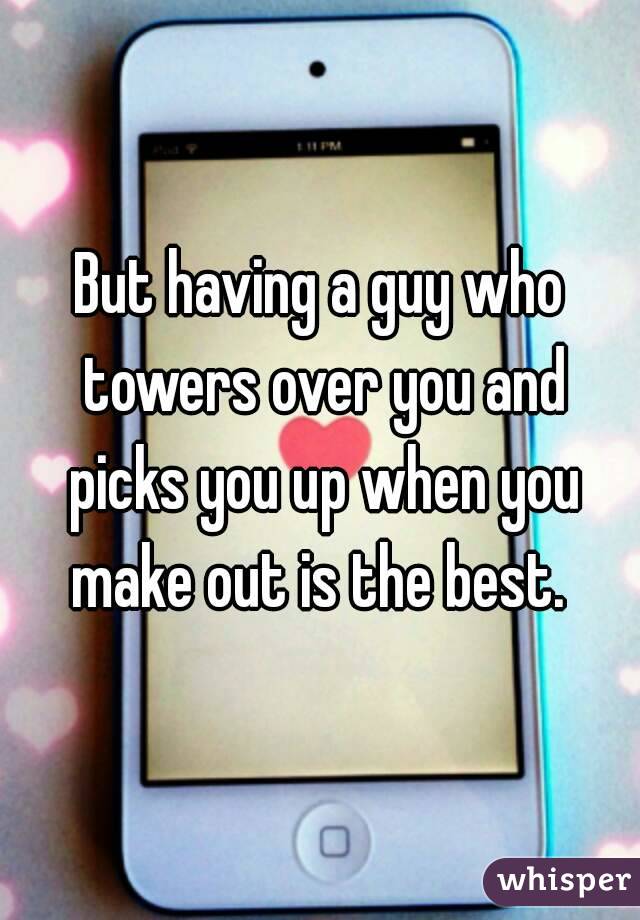 But having a guy who towers over you and picks you up when you make out is the best. 