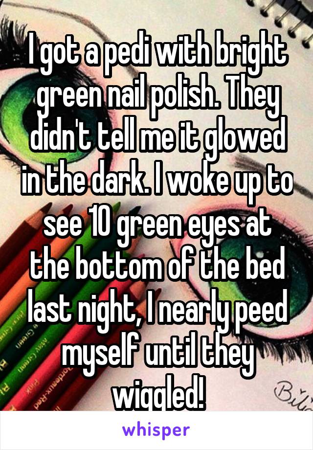I got a pedi with bright green nail polish. They didn't tell me it glowed in the dark. I woke up to see 10 green eyes at the bottom of the bed last night, I nearly peed myself until they wiggled!