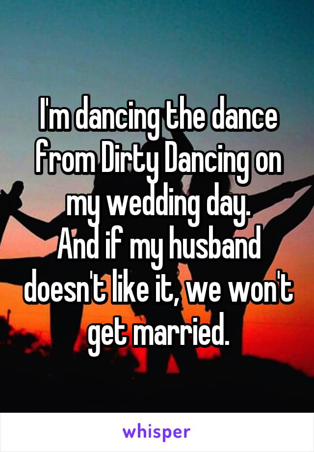 I'm dancing the dance from Dirty Dancing on my wedding day.
And if my husband doesn't like it, we won't get married.