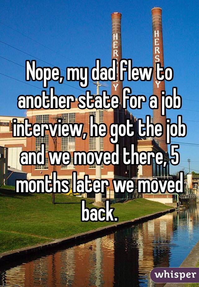 Nope, my dad flew to another state for a job interview, he got the job and we moved there, 5 months later we moved back. 