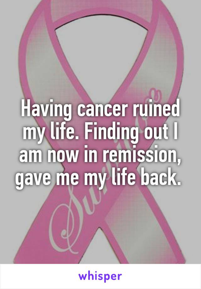 Having cancer ruined my life. Finding out I am now in remission, gave me my life back. 