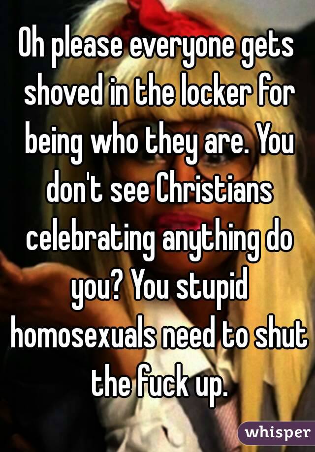Oh please everyone gets shoved in the locker for being who they are. You don't see Christians celebrating anything do you? You stupid homosexuals need to shut the fuck up.