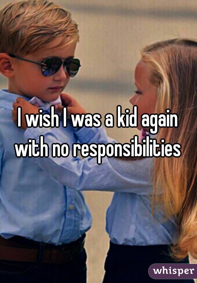 I wish I was a kid again with no responsibilities 