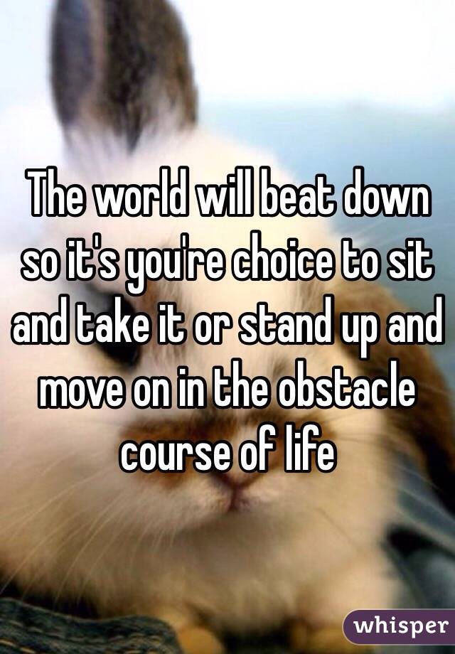 The world will beat down so it's you're choice to sit and take it or stand up and move on in the obstacle course of life