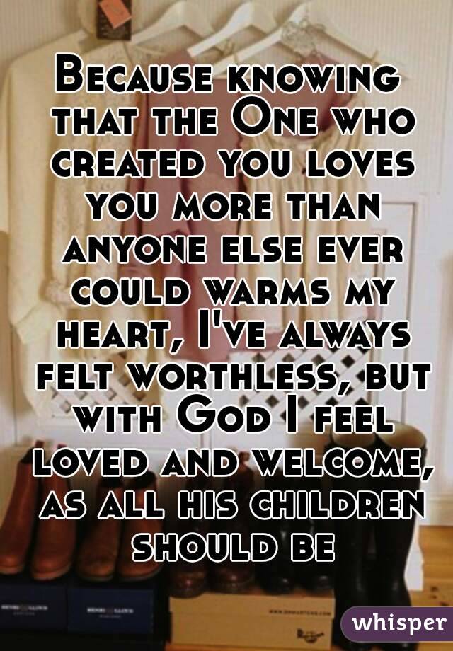 Because knowing that the One who created you loves you more than anyone else ever could warms my heart, I've always felt worthless, but with God I feel loved and welcome, as all his children should be