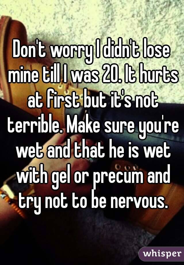 Don't worry I didn't lose mine till I was 20. It hurts at first but it's not terrible. Make sure you're wet and that he is wet with gel or precum and try not to be nervous.