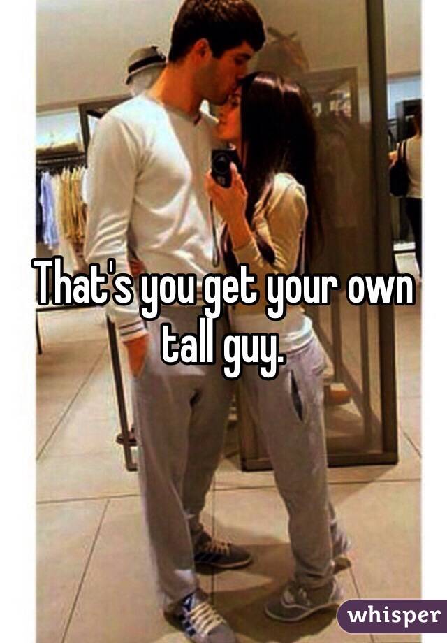 That's you get your own tall guy.
