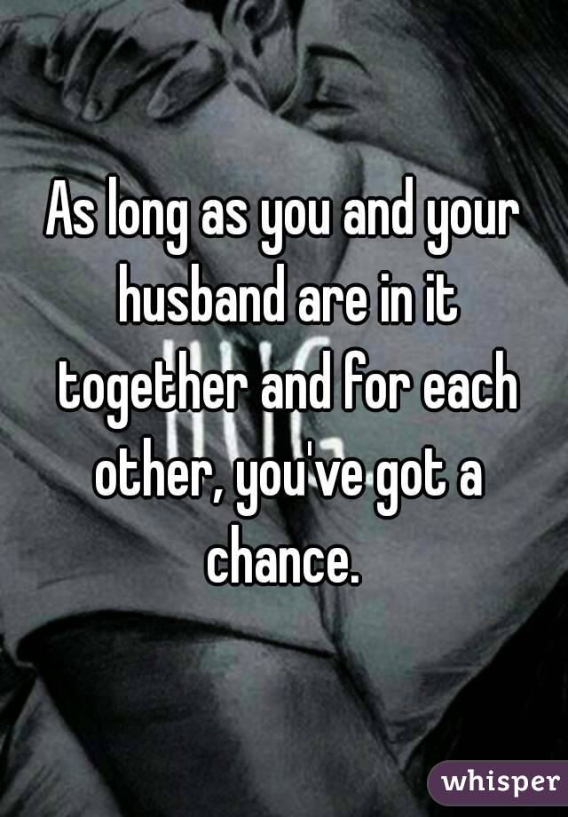 As long as you and your husband are in it together and for each other, you've got a chance. 