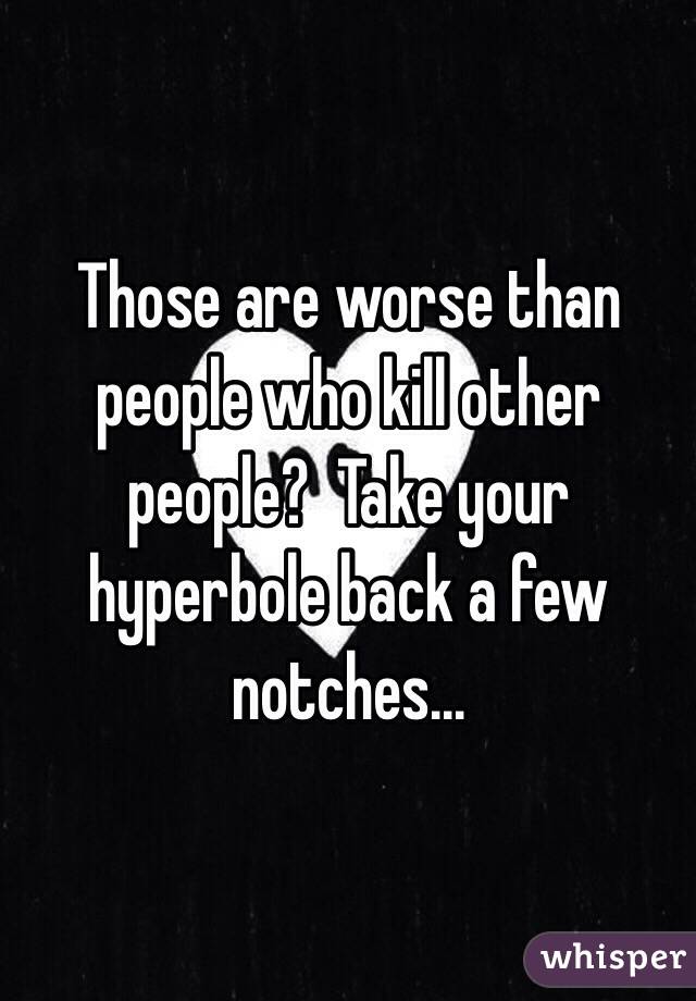 Those are worse than people who kill other people?  Take your hyperbole back a few notches...