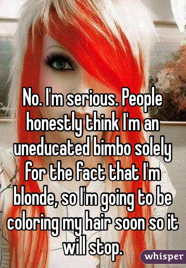 No. I'm serious. People honestly think I'm an uneducated bimbo solely for the fact that I'm blonde, so I'm going to be coloring my hair soon so it will stop.