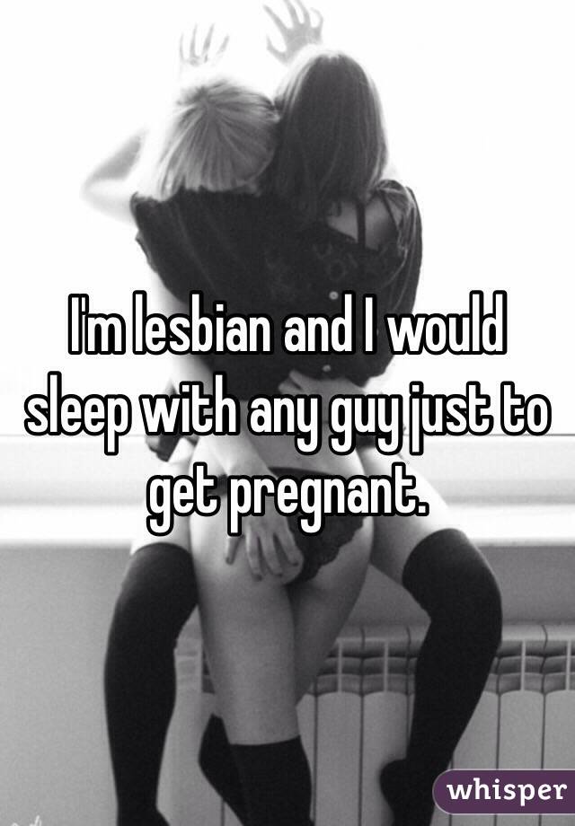 I'm lesbian and I would sleep with any guy just to get pregnant. 