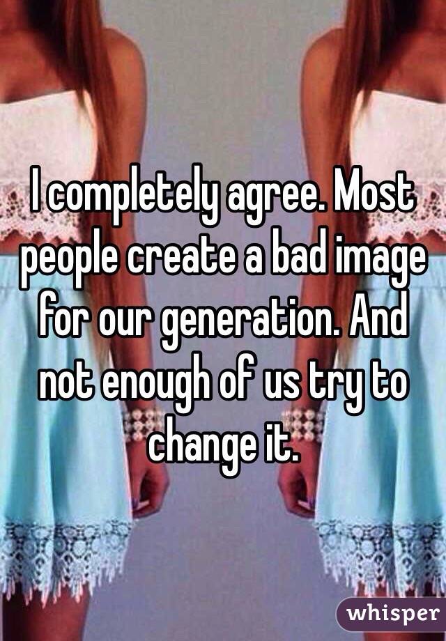 I completely agree. Most people create a bad image for our generation. And not enough of us try to change it. 