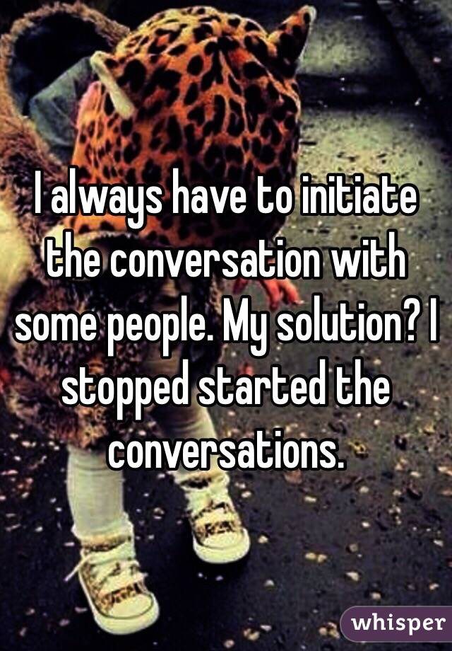 I always have to initiate the conversation with some people. My solution? I stopped started the conversations.