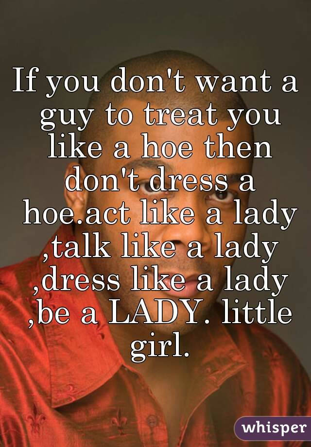 If you don't want a guy to treat you like a hoe then don't dress a hoe.act like a lady ,talk like a lady ,dress like a lady ,be a LADY. little girl.