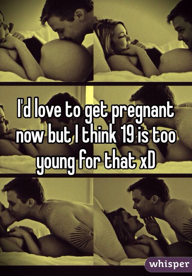 I'd love to get pregnant now but I think 19 is too young for that xD