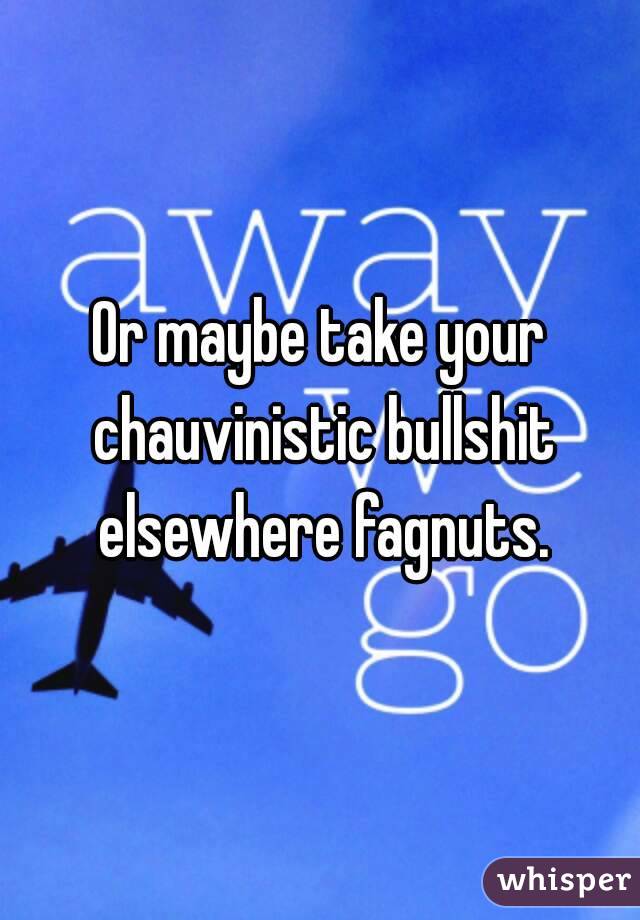 Or maybe take your chauvinistic bullshit elsewhere fagnuts.