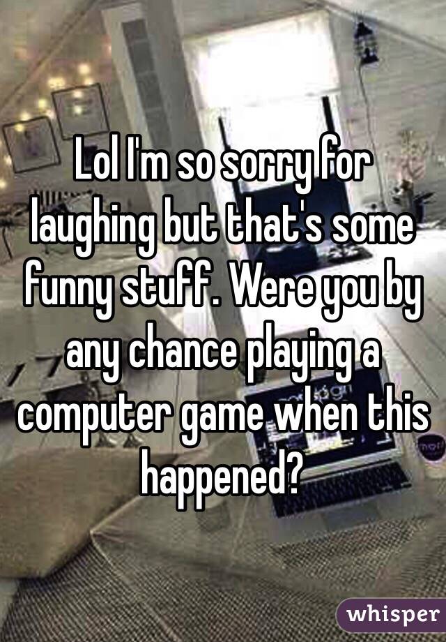 Lol I'm so sorry for laughing but that's some funny stuff. Were you by any chance playing a computer game when this happened?