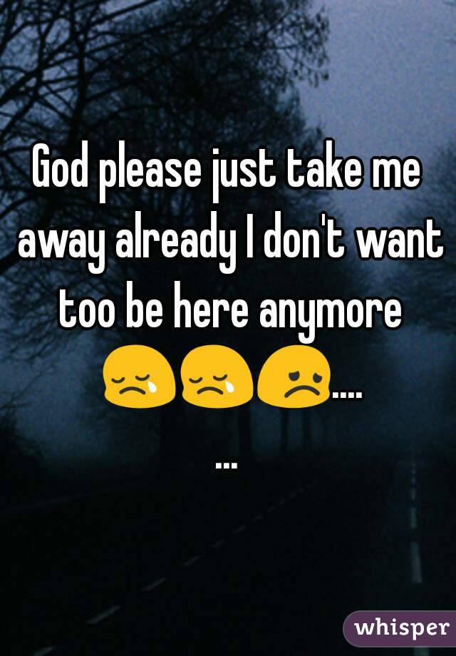 God please just take me away already I don't want too be here anymore 😢😢😞.......