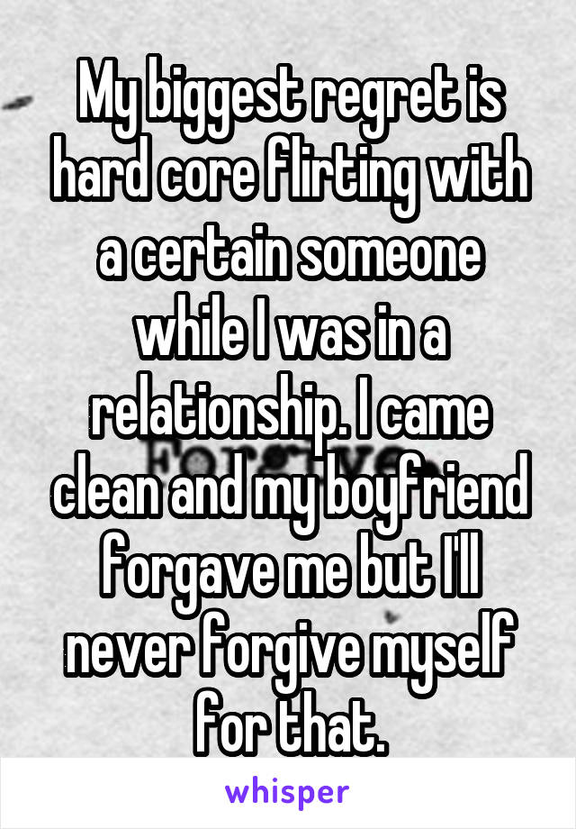 My biggest regret is hard core flirting with a certain someone while I was in a relationship. I came clean and my boyfriend forgave me but I'll never forgive myself for that.