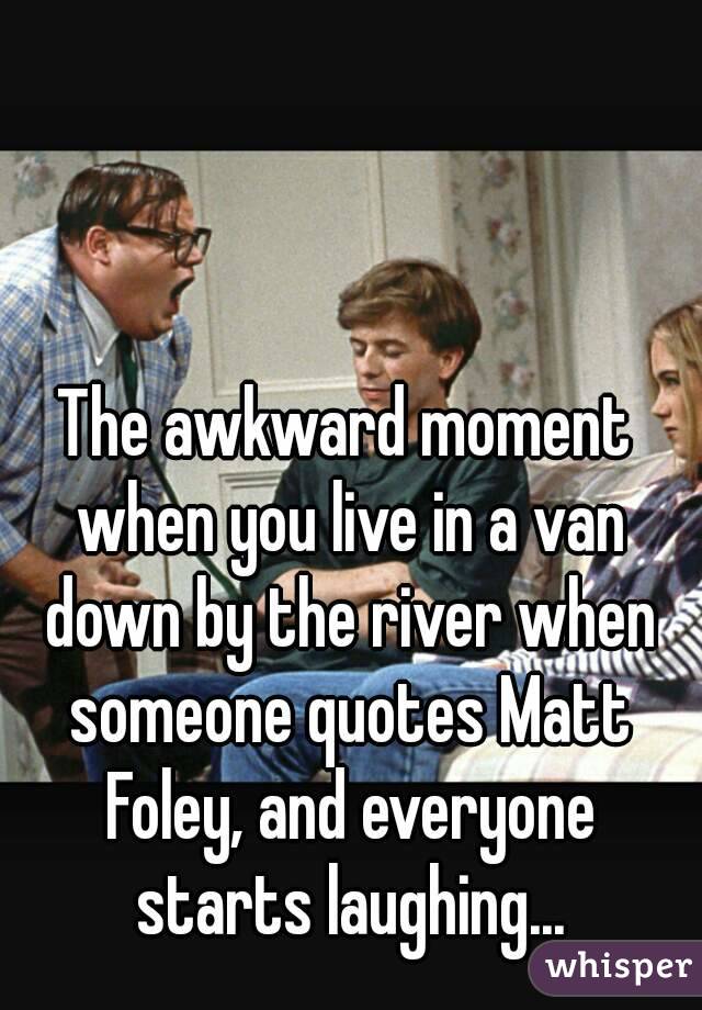 The awkward moment when you live in a van down by the river when someone quotes Matt Foley, and everyone starts laughing...
