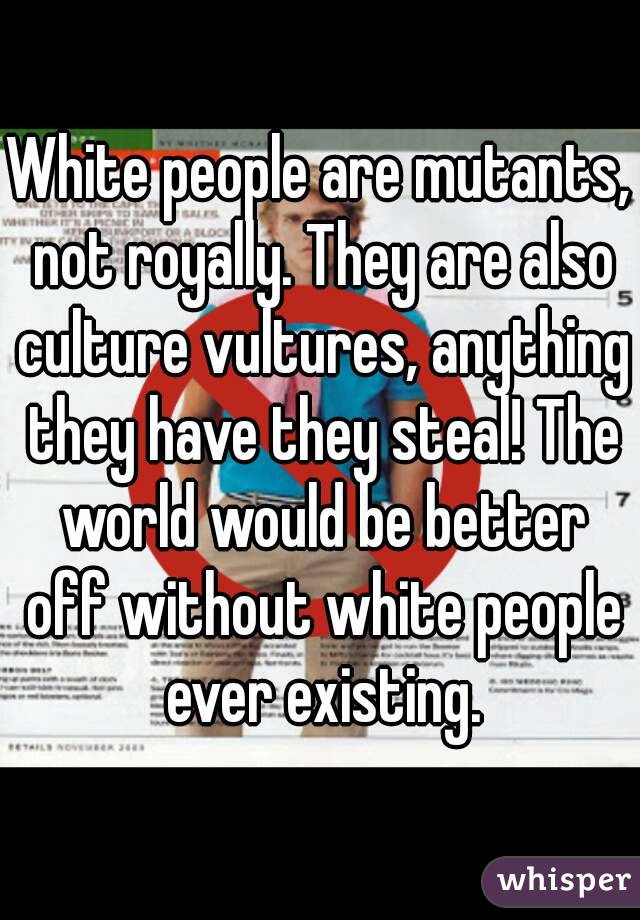 White people are mutants, not royally. They are also culture vultures, anything they have they steal! The world would be better off without white people ever existing.