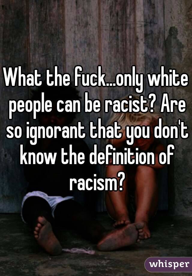 What the fuck...only white people can be racist? Are so ignorant that you don't know the definition of racism?