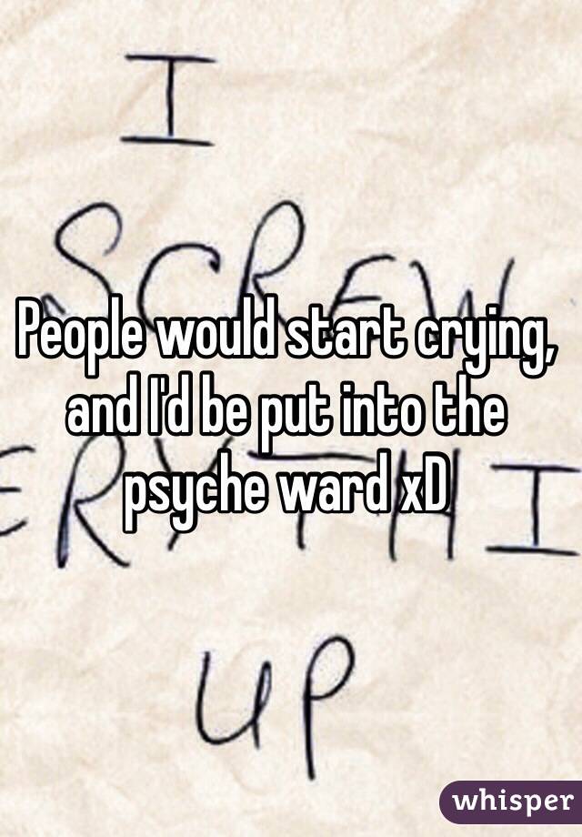 People would start crying, and I'd be put into the psyche ward xD