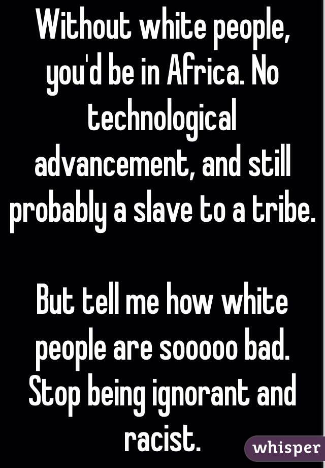 Without white people, you'd be in Africa. No technological advancement, and still probably a slave to a tribe.

But tell me how white people are sooooo bad. Stop being ignorant and racist.