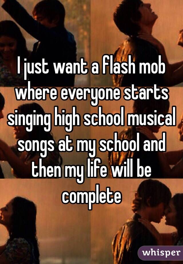 I just want a flash mob where everyone starts singing high school musical songs at my school and then my life will be complete 