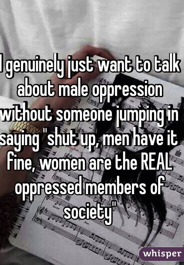 I genuinely just want to talk about male oppression without someone jumping in saying "shut up, men have it fine, women are the REAL oppressed members of society"
