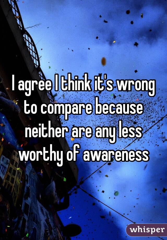I agree I think it's wrong to compare because neither are any less worthy of awareness 