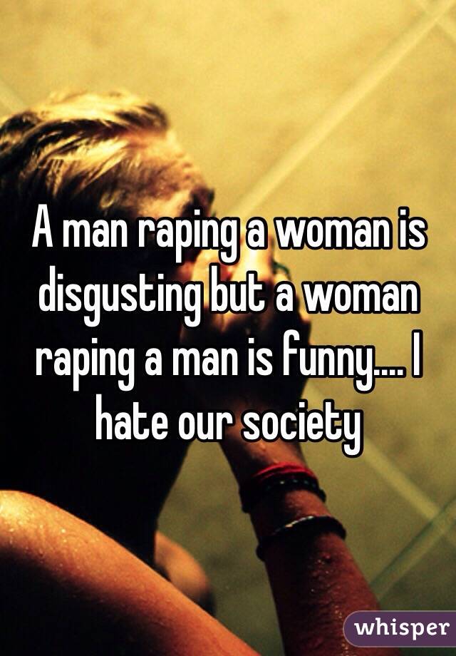 A man raping a woman is disgusting but a woman raping a man is funny.... I hate our society 