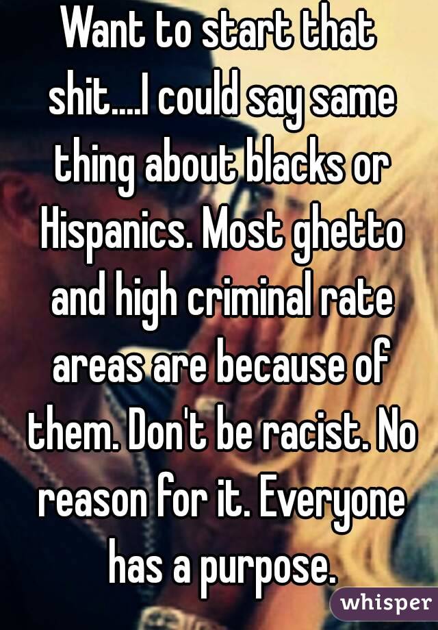 Want to start that shit....I could say same thing about blacks or Hispanics. Most ghetto and high criminal rate areas are because of them. Don't be racist. No reason for it. Everyone has a purpose.