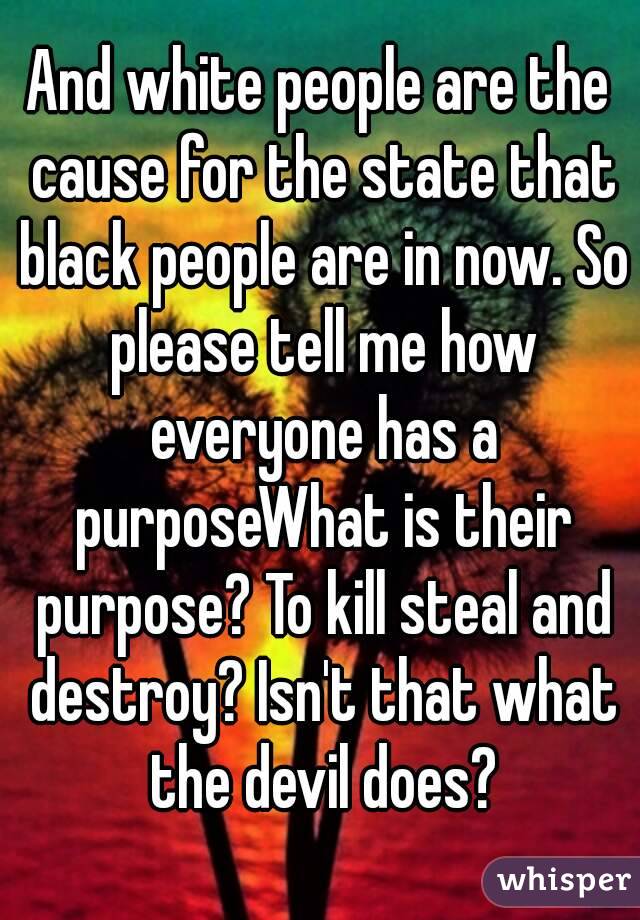 And white people are the cause for the state that black people are in now. So please tell me how everyone has a purposeWhat is their purpose? To kill steal and destroy? Isn't that what the devil does?