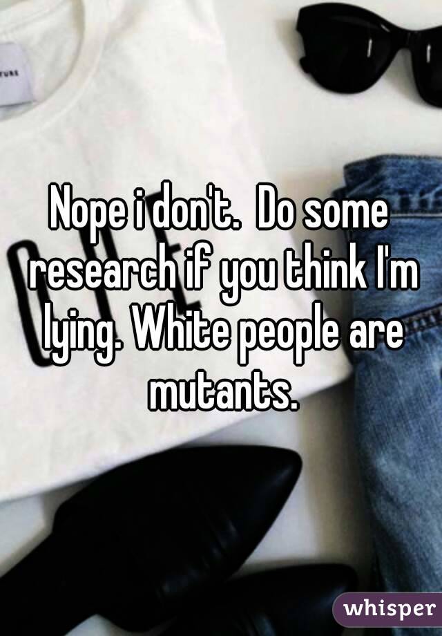 Nope i don't.  Do some research if you think I'm lying. White people are mutants.